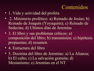 Contenidos
• 1. Vida y actividad del profeta
• 2. Ministerio profético: a) Reinado de Josías; b)
Reinado de Joaquín (Yoyaquim); c) Reinado de
Sedecías; d) Ultimos días de Jeremías
• 3. El libro y sus problemas críticos: a)
composición del libro; b) transmisión; c) hipótesis
propuestas; d) resumen
• 4. Estructura del libro
• 5. Doctrina del libro de Jeremías: a) La Alianza;
b) El culto; c) La salvación gratuita; d)
Mesianismo; e) Jeremías en el NT
 
