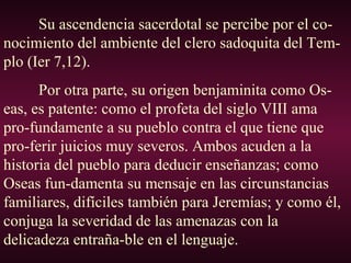 Su ascendencia sacerdotal se percibe por el co-
nocimiento del ambiente del clero sadoquita del Tem-
plo (Ier 7,12).
Por otra parte, su origen benjaminita como Os-
eas, es patente: como el profeta del siglo VIII ama
pro-fundamente a su pueblo contra el que tiene que
pro-ferir juicios muy severos. Ambos acuden a la
historia del pueblo para deducir enseñanzas; como
Oseas fun-damenta su mensaje en las circunstancias
familiares, difíciles también para Jeremías; y como él,
conjuga la severidad de las amenazas con la
delicadeza entraña-ble en el lenguaje.
 