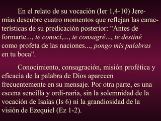 En el relato de su vocación (Ier 1,4-10) Jere-
mías descubre cuatro momentos que reflejan las carac-
terísticas de su predicación posterior: "Antes de
formarte..., te conocí,..., te consagré..., te destiné
como profeta de las naciones..., pongo mis palabras
en tu boca".
Conocimiento, consagración, misión profética y
eficacia de la palabra de Dios aparecen
frecuentemente en su mensaje. Por otra parte, es una
escena sencilla y ordi-naria, sin la solemnidad de la
vocación de Isaías (Is 6) ni la grandiosidad de la
visión de Ezequiel (Ez 1-2).
 
