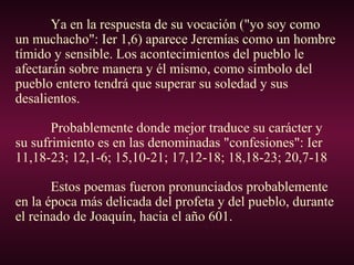 Ya en la respuesta de su vocación ("yo soy como
un muchacho": Ier 1,6) aparece Jeremías como un hombre
tímido y sensible. Los acontecimientos del pueblo le
afectarán sobre manera y él mismo, como símbolo del
pueblo entero tendrá que superar su soledad y sus
desalientos.
Probablemente donde mejor traduce su carácter y
su sufrimiento es en las denominadas "confesiones": Ier
11,18-23; 12,1-6; 15,10-21; 17,12-18; 18,18-23; 20,7-18
Estos poemas fueron pronunciados probablemente
en la época más delicada del profeta y del pueblo, durante
el reinado de Joaquín, hacia el año 601.
 
