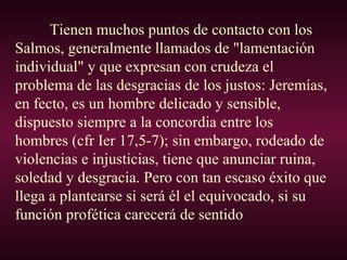 Tienen muchos puntos de contacto con los
Salmos, generalmente llamados de "lamentación
individual" y que expresan con crudeza el
problema de las desgracias de los justos: Jeremías,
en fecto, es un hombre delicado y sensible,
dispuesto siempre a la concordia entre los
hombres (cfr Ier 17,5-7); sin embargo, rodeado de
violencias e injusticias, tiene que anunciar ruina,
soledad y desgracia. Pero con tan escaso éxito que
llega a plantearse si será él el equivocado, si su
función profética carecerá de sentido
 