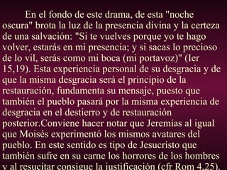 En el fondo de este drama, de esta "noche
oscura" brota la luz de la presencia divina y la certeza
de una salvación: "Si te vuelves porque yo te hago
volver, estarás en mi presencia; y si sacas lo precioso
de lo vil, serás como mi boca (mi portavoz)" (Ier
15,19). Esta experiencia personal de su desgracia y de
que la misma desgracia será el principio de la
restauración, fundamenta su mensaje, puesto que
también el pueblo pasará por la misma experiencia de
desgracia en el destierro y de restauración
posterior.Conviene hacer notar que Jeremías al igual
que Moisés experimentó los mismos avatares del
pueblo. En este sentido es tipo de Jesucristo que
también sufre en su carne los horrores de los hombres
y al resucitar consigue la justificación (cfr Rom 4,25).
 