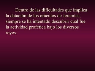 Dentro de las dificultades que implica
la datación de los oráculos de Jeremías,
siempre se ha intentado descubrir cuál fue
la actividad profética bajo los diversos
reyes.
 