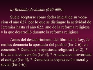 a) Reinado de Josías (640-609).-
Suele aceptarse como fecha inicial de su voca-
ción el año 627, por lo que se distingue la actividad de
Jeremías hasta el año 622, año de la reforma religiosa
y la que desarrolló durante la reforma religiosa.
Antes del descubrimiento del libro de la Ley, Je-
remías denuncia la apostasía del pueblo (Ier 2-6); en
concreto: * Denuncia la apostasía religiosa (Ier 2); *
Invita a la conversión (Ier 3); * Anuncia con severidad
el castigo (Ier 4); * Denuncia la depravación moral y
social (Ier 5-6).
 