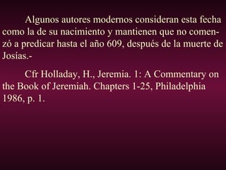 Algunos autores modernos consideran esta fecha
como la de su nacimiento y mantienen que no comen-
zó a predicar hasta el año 609, después de la muerte de
Josías.-
Cfr Holladay, H., Jeremia. 1: A Commentary on
the Book of Jeremiah. Chapters 1-25, Philadelphia
1986, p. 1.
 