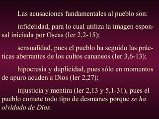 Las acusaciones fundamentales al pueblo son:
infidelidad, para lo cual utiliza la imagen espon-
sal iniciada por Oseas (Ier 2,2-15);
sensualidad, pues el pueblo ha seguido las prác-
ticas aberrantes de los cultos cananeos (Ier 3,6-13);
hipocresía y duplicidad, pues sólo en momentos
de apuro acuden a Dios (Ier 2,27);
injusticia y mentira (Ier 2,13 y 5,1-31), pues el
pueblo comete todo tipo de desmanes porque se ha
olvidado de Dios.
 