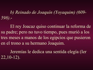 b) Reinado de Joaquín (Yoyaquim) (609-
598).-
El rey Joacaz quiso continuar la reforma de
su padre; pero no tuvo tiempo, pues murió a los
tres meses a manos de los egipcios que pusieron
en el trono a su hermano Joaquim.
Jeremías le dedica una sentida elegía (Ier
22,10-12).
 