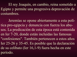 El rey Joaquín, en cambio, reina sometido a
Egipto y permite una progresiva depravación de
costumbres.
Jeremías se opone abiertamente a esta polí-
tica pro-egipcia y denuncia con fuerza los abu-
sos. La predicación de esta época está contenida
en Ier 7-20, donde están incluidas las famosas
"confesiones". También pertenecen a estos años
Ier 25-26 y 35-45. Es posible que la declaración
de su celibato (Ier 16,1-9) fuera hecha en este
período.
 