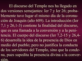 El discurso del Templo nos ha llegado en
dos versiones semejantes: Ier 7 y Ier 26; proba-
blemente tuvo lugar el mismo día de la corona-
ción de Joaquín (año 609). La introducción (Ier
7,1 y 26,1-3) contiene la finalidad del discurso,
que es una llamada a la conversión y a la peni-
tencia. El cuerpo del discurso (Ier 7,2-15 y 26,4-
6) desarrolla la idea de la presencia de Dios en
medio del pueblo; pero no justifica la conducta
de los servidores del Templo, sino que la conde-
na, pues supedita la presencia divina a la conver-
sión.
 