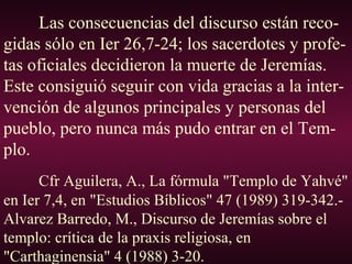 Las consecuencias del discurso están reco-
gidas sólo en Ier 26,7-24; los sacerdotes y profe-
tas oficiales decidieron la muerte de Jeremías.
Este consiguió seguir con vida gracias a la inter-
vención de algunos principales y personas del
pueblo, pero nunca más pudo entrar en el Tem-
plo.
Cfr Aguilera, A., La fórmula "Templo de Yahvé"
en Ier 7,4, en "Estudios Bíblicos" 47 (1989) 319-342.-
Alvarez Barredo, M., Discurso de Jeremías sobre el
templo: crítica de la praxis religiosa, en
"Carthaginensia" 4 (1988) 3-20.
 