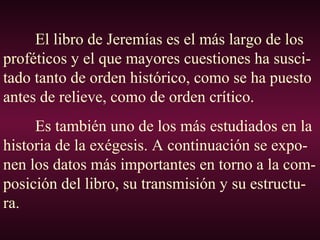El libro de Jeremías es el más largo de los
proféticos y el que mayores cuestiones ha susci-
tado tanto de orden histórico, como se ha puesto
antes de relieve, como de orden crítico.
Es también uno de los más estudiados en la
historia de la exégesis. A continuación se expo-
nen los datos más importantes en torno a la com-
posición del libro, su transmisión y su estructu-
ra.
 