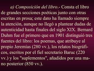 a) Composición del libro.- Consta el libro
de grandes secciones poéticas junto con otras
escritas en prosa; este dato ha llamado siempre
la atención, aunque no llegó a plantear dudas de
autenticidad hasta finales del siglo XIX. Bernard
Duhm fue el primero que en 1901 distinguió tres
fuentes del libro: los poemas, que atribuye al
propio Jeremías (280 vv.), los relatos biográfi-
cos, escritos por el fiel secretario Baruc (220
vv.) y los "suplementos", añadidos por una ma-
no posterior (850 vv.).
 