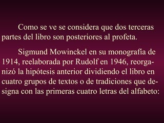 Como se ve se considera que dos terceras
partes del libro son posteriores al profeta.
Sigmund Mowinckel en su monografía de
1914, reelaborada por Rudolf en 1946, reorga-
nizó la hipótesis anterior dividiendo el libro en
cuatro grupos de textos o de tradiciones que de-
signa con las primeras cuatro letras del alfabeto:
 