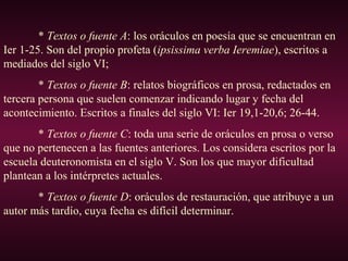 * Textos o fuente A: los oráculos en poesía que se encuentran en
Ier 1-25. Son del propio profeta (ipsissima verba Ieremiae), escritos a
mediados del siglo VI;
* Textos o fuente B: relatos biográficos en prosa, redactados en
tercera persona que suelen comenzar indicando lugar y fecha del
acontecimiento. Escritos a finales del siglo VI: Ier 19,1-20,6; 26-44.
* Textos o fuente C: toda una serie de oráculos en prosa o verso
que no pertenecen a las fuentes anteriores. Los considera escritos por la
escuela deuteronomista en el siglo V. Son los que mayor dificultad
plantean a los intérpretes actuales.
* Textos o fuente D: oráculos de restauración, que atribuye a un
autor más tardío, cuya fecha es difícil determinar.
 