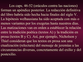 Los caps. 46-52 (oráculos contra las naciones)
forman un apéndice posterior. La redacción definitiva
del libro habría sido hecha hacia finales del siglo V.
La hipótesis welhausiana ha sido aceptada con más o
menos variantes por los exegetas hasta nuestros días.
Las matizaciones van en orden a establecer la relación
entre la tradición poética (textos A) y la tradición en
prosa (textos B y C). Así, por ejemplo, Nicholson y
Thiel consideran que los textos en prosa son una
ctualización (relectura) del mensaje de jeremías a las
circunstancias diversas, concretamente del exilio y del
postexilio.
 
