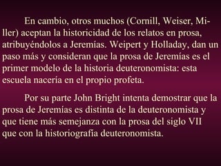 En cambio, otros muchos (Cornill, Weiser, Mi-
ller) aceptan la historicidad de los relatos en prosa,
atribuyéndolos a Jeremías. Weipert y Holladay, dan un
paso más y consideran que la prosa de Jeremías es el
primer modelo de la historia deuteronomista: esta
escuela nacería en el propio profeta.
Por su parte John Bright intenta demostrar que la
prosa de Jeremías es distinta de la deuteronomista y
que tiene más semejanza con la prosa del siglo VII
que con la historiografía deuteronomista.
 