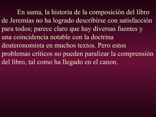 En suma, la historia de la composición del libro
de Jeremías no ha logrado describirse con satisfacción
para todos; parece claro que hay diversas fuentes y
una coincidencia notable con la doctrina
deuteronomista en muchos textos. Pero estos
problemas críticos no pueden paralizar la comprensión
del libro, tal como ha llegado en el canon.
 