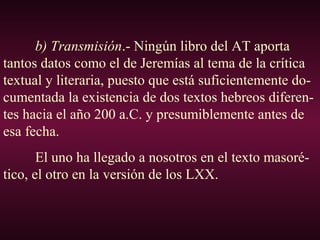 b) Transmisión.- Ningún libro del AT aporta
tantos datos como el de Jeremías al tema de la crítica
textual y literaria, puesto que está suficientemente do-
cumentada la existencia de dos textos hebreos diferen-
tes hacia el año 200 a.C. y presumiblemente antes de
esa fecha.
El uno ha llegado a nosotros en el texto masoré-
tico, el otro en la versión de los LXX.
 