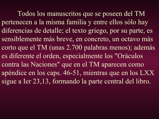 Todos los manuscritos que se poseen del TM
pertenecen a la misma familia y entre ellos sólo hay
diferencias de detalle; el texto griego, por su parte, es
sensiblemente más breve, en concreto, un octavo más
corto que el TM (unas 2.700 palabras menos); además
es diferente el orden, especialmente los "Oráculos
contra las Naciones" que en el TM aparecen como
apéndice en los caps. 46-51, mientras que en los LXX
sigue a Ier 23,13, formando la parte central del libro.
 
