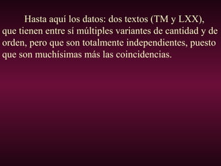 Hasta aquí los datos: dos textos (TM y LXX),
que tienen entre sí múltiples variantes de cantidad y de
orden, pero que son totalmente independientes, puesto
que son muchísimas más las coincidencias.
 