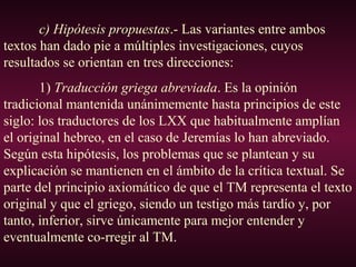 c) Hipótesis propuestas.- Las variantes entre ambos
textos han dado pie a múltiples investigaciones, cuyos
resultados se orientan en tres direcciones:
1) Traducción griega abreviada. Es la opinión
tradicional mantenida unánimemente hasta principios de este
siglo: los traductores de los LXX que habitualmente amplían
el original hebreo, en el caso de Jeremías lo han abreviado.
Según esta hipótesis, los problemas que se plantean y su
explicación se mantienen en el ámbito de la crítica textual. Se
parte del principio axiomático de que el TM representa el texto
original y que el griego, siendo un testigo más tardío y, por
tanto, inferior, sirve únicamente para mejor entender y
eventualmente co-rregir al TM.
 
