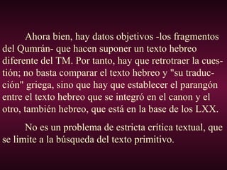 Ahora bien, hay datos objetivos -los fragmentos
del Qumrán- que hacen suponer un texto hebreo
diferente del TM. Por tanto, hay que retrotraer la cues-
tión; no basta comparar el texto hebreo y "su traduc-
ción" griega, sino que hay que establecer el parangón
entre el texto hebreo que se integró en el canon y el
otro, también hebreo, que está en la base de los LXX.
No es un problema de estricta crítica textual, que
se limite a la búsqueda del texto primitivo.
 