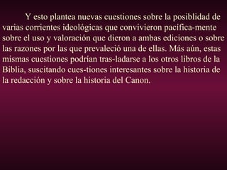 Y esto plantea nuevas cuestiones sobre la posiblidad de
varias corrientes ideológicas que convivieron pacífica-mente
sobre el uso y valoración que dieron a ambas ediciones o sobre
las razones por las que prevaleció una de ellas. Más aún, estas
mismas cuestiones podrían tras-ladarse a los otros libros de la
Biblia, suscitando cues-tiones interesantes sobre la historia de
la redacción y sobre la historia del Canon.
 
