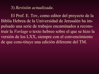 3) Revisión actualizada.
El Prof. E. Tov, como editor del proyecto de la
Biblia Hebrea de la Universidad de Jerusalén ha im-
pulsado una serie de trabajos encaminados a recons-
truir la Vorlage o texto hebreo sobre el que se hizo la
versión de los LXX, siempre con el convencimiento
de que cons-tituye una edición diferente del TM.
 