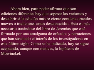 Ahora bien, para poder afirmar que son
ediciones diferentes hay que sopesar las variantes y
descubrir si la edición más re-ciente contiene oráculos
nuevos o tradiciones antes desconocidas. Esto es más
necesario tratándose del libro de Jeremías que está
formado por una amalgama de oráculos y narraciones
que han suscitado el interés de los investigadores en
este último siglo. Como se ha indicado, hoy se sigue
aceptando, aunque con matices, la hipótesis de
Mowinckel.
 