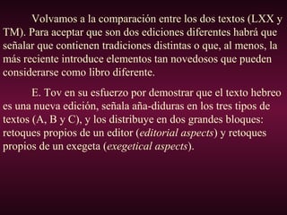 Volvamos a la comparación entre los dos textos (LXX y
TM). Para aceptar que son dos ediciones diferentes habrá que
señalar que contienen tradiciones distintas o que, al menos, la
más reciente introduce elementos tan novedosos que pueden
considerarse como libro diferente.
E. Tov en su esfuerzo por demostrar que el texto hebreo
es una nueva edición, señala aña-diduras en los tres tipos de
textos (A, B y C), y los distribuye en dos grandes bloques:
retoques propios de un editor (editorial aspects) y retoques
propios de un exegeta (exegetical aspects).
 