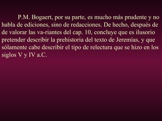 P.M. Bogaert, por su parte, es mucho más prudente y no
habla de ediciones, sino de redacciones. De hecho, después de
de valorar las va-riantes del cap. 10, concluye que es ilusorio
pretender describir la prehistoria del texto de Jeremías, y que
sólamente cabe describir el tipo de relectura que se hizo en los
siglos V y IV a.C.
 