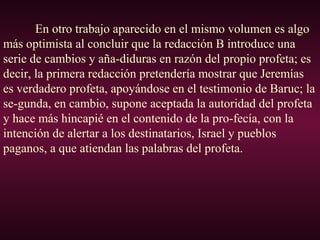 En otro trabajo aparecido en el mismo volumen es algo
más optimista al concluir que la redacción B introduce una
serie de cambios y aña-diduras en razón del propio profeta; es
decir, la primera redacción pretendería mostrar que Jeremías
es verdadero profeta, apoyándose en el testimonio de Baruc; la
se-gunda, en cambio, supone aceptada la autoridad del profeta
y hace más hincapié en el contenido de la pro-fecía, con la
intención de alertar a los destinatarios, Israel y pueblos
paganos, a que atiendan las palabras del profeta.
 