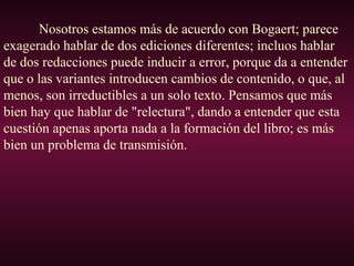 Nosotros estamos más de acuerdo con Bogaert; parece
exagerado hablar de dos ediciones diferentes; incluos hablar
de dos redacciones puede inducir a error, porque da a entender
que o las variantes introducen cambios de contenido, o que, al
menos, son irreductibles a un solo texto. Pensamos que más
bien hay que hablar de "relectura", dando a entender que esta
cuestión apenas aporta nada a la formación del libro; es más
bien un problema de transmisión.
 
