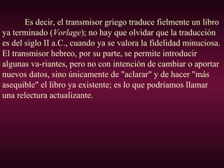 Es decir, el transmisor griego traduce fielmente un libro
ya terminado (Vorlage); no hay que olvidar que la traducción
es del siglo II a.C., cuando ya se valora la fidelidad minuciosa.
El transmisor hebreo, por su parte, se permite introducir
algunas va-riantes, pero no con intención de cambiar o aportar
nuevos datos, sino únicamente de "aclarar" y de hacer "más
asequible" el libro ya existente; es lo que podríamos llamar
una relectura actualizante.
 