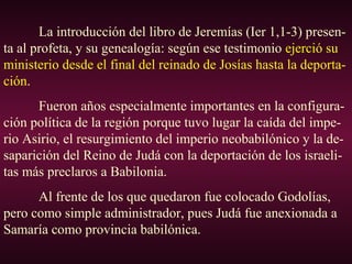 La introducción del libro de Jeremías (Ier 1,1-3) presen-
ta al profeta, y su genealogía: según ese testimonio ejerció su
ministerio desde el final del reinado de Josías hasta la deporta-
ción.
Fueron años especialmente importantes en la configura-
ción política de la región porque tuvo lugar la caída del impe-
rio Asirio, el resurgimiento del imperio neobabilónico y la de-
saparición del Reino de Judá con la deportación de los israeli-
tas más preclaros a Babilonia.
Al frente de los que quedaron fue colocado Godolías,
pero como simple administrador, pues Judá fue anexionada a
Samaría como provincia babilónica.
 