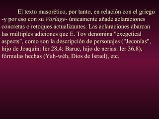 El texto masorético, por tanto, en relación con el griego
-y por eso con su Vorlage- únicamente añade aclaraciones
concretas o retoques actualizantes. Las aclaraciones abarcan
las múltiples adiciones que E. Tov denomina "exegetical
aspects", como son la descripción de personajes ("Jeconías",
hijo de Joaquín: Ier 28,4; Baruc, hijo de nerías: Ier 36,8),
fórmulas hechas (Yah-wéh, Dios de Israel), etc.
 