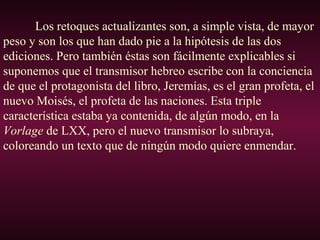 Los retoques actualizantes son, a simple vista, de mayor
peso y son los que han dado pie a la hipótesis de las dos
ediciones. Pero también éstas son fácilmente explicables si
suponemos que el transmisor hebreo escribe con la conciencia
de que el protagonista del libro, Jeremías, es el gran profeta, el
nuevo Moisés, el profeta de las naciones. Esta triple
característica estaba ya contenida, de algún modo, en la
Vorlage de LXX, pero el nuevo transmisor lo subraya,
coloreando un texto que de ningún modo quiere enmendar.
 
