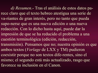 d) Resumen.- Tras el análisis de estos datos pa-
rece claro que el texto hebreo atestigua una serie de
va-riantes de gran interés, pero no tanto que pueda
supo-nerse que es una nueva edición o una nueva
redacción. Con lo dicho hasta aquí, puede dar la
impresión de que se ha reducido el problema a una
cuestión terminológica (edición, redacción,
transmisión). Pensamos que no; nuestra opinión es que
ambos textos (Vorlage de LXX y TM) pudieron
coexistir porque no son textos dife-rentes, sino el
mismo; el segundo está más actualizado, rasgo que
favorece su inclusión en el Canon.
 