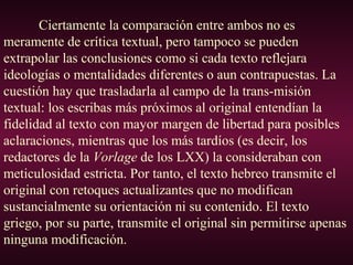 Ciertamente la comparación entre ambos no es
meramente de crítica textual, pero tampoco se pueden
extrapolar las conclusiones como si cada texto reflejara
ideologías o mentalidades diferentes o aun contrapuestas. La
cuestión hay que trasladarla al campo de la trans-misión
textual: los escribas más próximos al original entendían la
fidelidad al texto con mayor margen de libertad para posibles
aclaraciones, mientras que los más tardíos (es decir, los
redactores de la Vorlage de los LXX) la consideraban con
meticulosidad estricta. Por tanto, el texto hebreo transmite el
original con retoques actualizantes que no modifican
sustancialmente su orientación ni su contenido. El texto
griego, por su parte, transmite el original sin permitirse apenas
ninguna modificación.
 