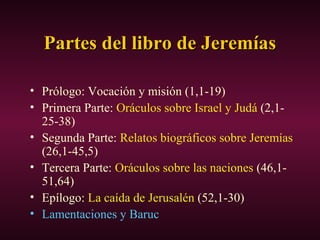 Partes del libro de JeremíasPartes del libro de Jeremías
• Prólogo: Vocación y misión (1,1-19)
• Primera Parte: Oráculos sobre Israel y Judá (2,1-
25-38)
• Segunda Parte: Relatos biográficos sobre Jeremías
(26,1-45,5)
• Tercera Parte: Oráculos sobre las naciones (46,1-
51,64)
• Epílogo: La caída de Jerusalén (52,1-30)
• Lamentaciones y Baruc
 