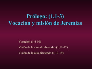 Prólogo: (1,1-3)Prólogo: (1,1-3)
Vocación y misión de JeremíasVocación y misión de Jeremías
Vocación (1,4-10)
Visión de la vara de almendro (1,11-12)
Visión de la olla hirviendo (1,13-19)
 
