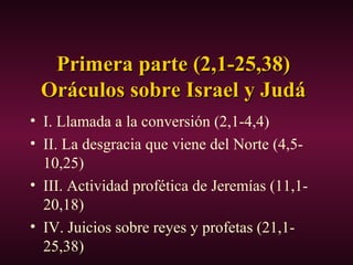 Primera parte (2,1-25,38)Primera parte (2,1-25,38)
Oráculos sobre Israel y JudáOráculos sobre Israel y Judá
• I. Llamada a la conversión (2,1-4,4)
• II. La desgracia que viene del Norte (4,5-
10,25)
• III. Actividad profética de Jeremías (11,1-
20,18)
• IV. Juicios sobre reyes y profetas (21,1-
25,38)
 