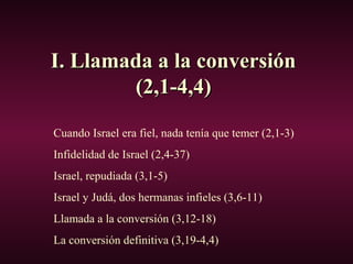 I. Llamada a la conversiónI. Llamada a la conversión
(2,1-4,4)(2,1-4,4)
Cuando Israel era fiel, nada tenía que temer (2,1-3)
Infidelidad de Israel (2,4-37)
Israel, repudiada (3,1-5)
Israel y Judá, dos hermanas infieles (3,6-11)
Llamada a la conversión (3,12-18)
La conversión definitiva (3,19-4,4)
 