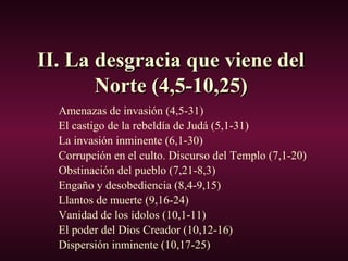 II. La desgracia que viene delII. La desgracia que viene del
Norte (4,5-10,25)Norte (4,5-10,25)
Amenazas de invasión (4,5-31)
El castigo de la rebeldía de Judá (5,1-31)
La invasión inminente (6,1-30)
Corrupción en el culto. Discurso del Templo (7,1-20)
Obstinación del pueblo (7,21-8,3)
Engaño y desobediencia (8,4-9,15)
Llantos de muerte (9,16-24)
Vanidad de los ídolos (10,1-11)
El poder del Dios Creador (10,12-16)
Dispersión inminente (10,17-25)
 