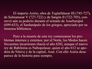 El imperio Asirio, obra de Teglatfalasar III (745-727),
de Salmanasar V (727-722) y de Sargón II (722-705), con-
servó aún su poderío durante el reinado de Asurbanípal
(699-633), el Sardanápalo de los griegos, apreciado por su
inmensa biblioteca.
Pero a la muerte de este rey comenzaron los pro-
blemas internos y externos: por el Norte, los Medos hacen
frecuentes incursiones (hacia el año 620), aunque el nuevo
rey de Babilonia es Nabopolasar, quien el año 612 se apo-
dera de Nínive y de la capital, Asur. Con ello Asiria desa-
parece de la historia para siempre.
 