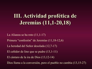III. Actividad profética deIII. Actividad profética de
Jeremías (11,1-20,18)Jeremías (11,1-20,18)
La Alianza se ha roto (11,1-17)
Primera “confesión” de Jeremías (11,18-12,6)
La heredad del Señor desolada (12,7-17)
El ceñidor de lino que se pudre (13,1-11)
El cántaro de la ira de Dios (13,12-14)
Dios llama a la conversión, pero el pueblo no cambia (13,15-27)
 