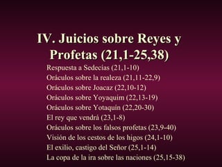 IV. Juicios sobre Reyes yIV. Juicios sobre Reyes y
Profetas (21,1-25,38)Profetas (21,1-25,38)
Respuesta a Sedecías (21,1-10)
Oráculos sobre la realeza (21,11-22,9)
Oráculos sobre Joacaz (22,10-12)
Oráculos sobre Yoyaquim (22,13-19)
Oráculos sobre Yotaquín (22,20-30)
El rey que vendrá (23,1-8)
Oráculos sobre los falsos profetas (23,9-40)
Visión de los cestos de los higos (24,1-10)
El exilio, castigo del Señor (25,1-14)
La copa de la ira sobre las naciones (25,15-38)
 