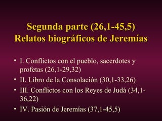 Segunda parte (26,1-45,5)Segunda parte (26,1-45,5)
Relatos biográficos de JeremíasRelatos biográficos de Jeremías
• I. Conflictos con el pueblo, sacerdotes y
profetas (26,1-29,32)
• II. Libro de la Consolación (30,1-33,26)
• III. Conflictos con los Reyes de Judá (34,1-
36,22)
• IV. Pasión de Jeremías (37,1-45,5)
 