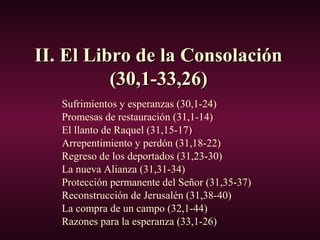 II. El Libro de la ConsolaciónII. El Libro de la Consolación
(30,1-33,26)(30,1-33,26)
Sufrimientos y esperanzas (30,1-24)
Promesas de restauración (31,1-14)
El llanto de Raquel (31,15-17)
Arrepentimiento y perdón (31,18-22)
Regreso de los deportados (31,23-30)
La nueva Alianza (31,31-34)
Protección permanente del Señor (31,35-37)
Reconstrucción de Jerusalén (31,38-40)
La compra de un campo (32,1-44)
Razones para la esperanza (33,1-26)
 