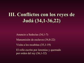 III. Conflictos con los reyes deIII. Conflictos con los reyes de
Judá (34,1-36,22)Judá (34,1-36,22)
Anuncio a Sedecías (34,1-7)
Manumisión de esclavos (34,8-22)
Visita a los recabitas (35,1-19)
El rollo escrito por Jeremías y quemado
por orden del rey (36,1-32)
 